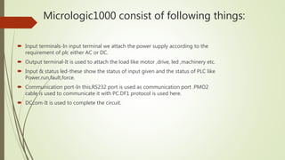 Micrologic1000 consist of following things:
 Input terminals-In input terminal we attach the power supply according to the
requirement of plc either AC or DC.
 Output terminal-It is used to attach the load like motor ,drive, led ,machinery etc.
 Input & status led-these show the status of input given and the status of PLC like
Power,run,fault,force.
 Communication port-In this,RS232 port is used as communication port .PMO2
cable is used to communicate it with PC.DF1 protocol is used here.
 DCcom-It is used to complete the circuit.
 