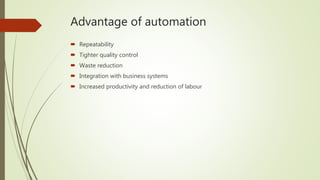 Advantage of automation
 Repeatability
 Tighter quality control
 Waste reduction
 Integration with business systems
 Increased productivity and reduction of labour
 
