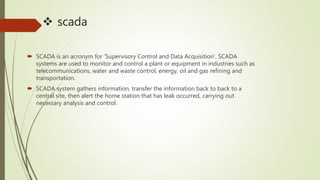  scada
 SCADA is an acronym for ‘Supervisory Control and Data Acquisition’. SCADA
systems are used to monitor and control a plant or equipment in industries such as
telecommunications, water and waste control, energy, oil and gas refining and
transportation.
 SCADA system gathers information, transfer the information back to back to a
central site, then alert the home station that has leak occurred, carrying out
necessary analysis and control.
 