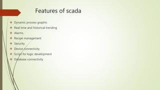 Features of scada
 Dynamic process graphic
 Real time and historical trending
 Alarms
 Recipe management
 Security
 Device connectivity
 Script for logic development
 Database connectivity
 