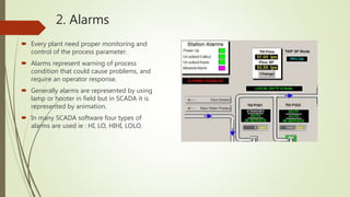 2. Alarms
 Every plant need proper monitoring and
control of the process parameter.
 Alarms represent warning of process
condition that could cause problems, and
require an operator response.
 Generally alarms are represented by using
lamp or hooter in field but in SCADA it is
represented by animation.
 In many SCADA software four types of
alarms are used ie : HI, LO, HIHI, LOLO.
 