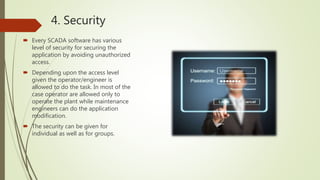 4. Security
 Every SCADA software has various
level of security for securing the
application by avoiding unauthorized
access.
 Depending upon the access level
given the operator/engineer is
allowed to do the task. In most of the
case operator are allowed only to
operate the plant while maintenance
engineers can do the application
modification.
 The security can be given for
individual as well as for groups.
 