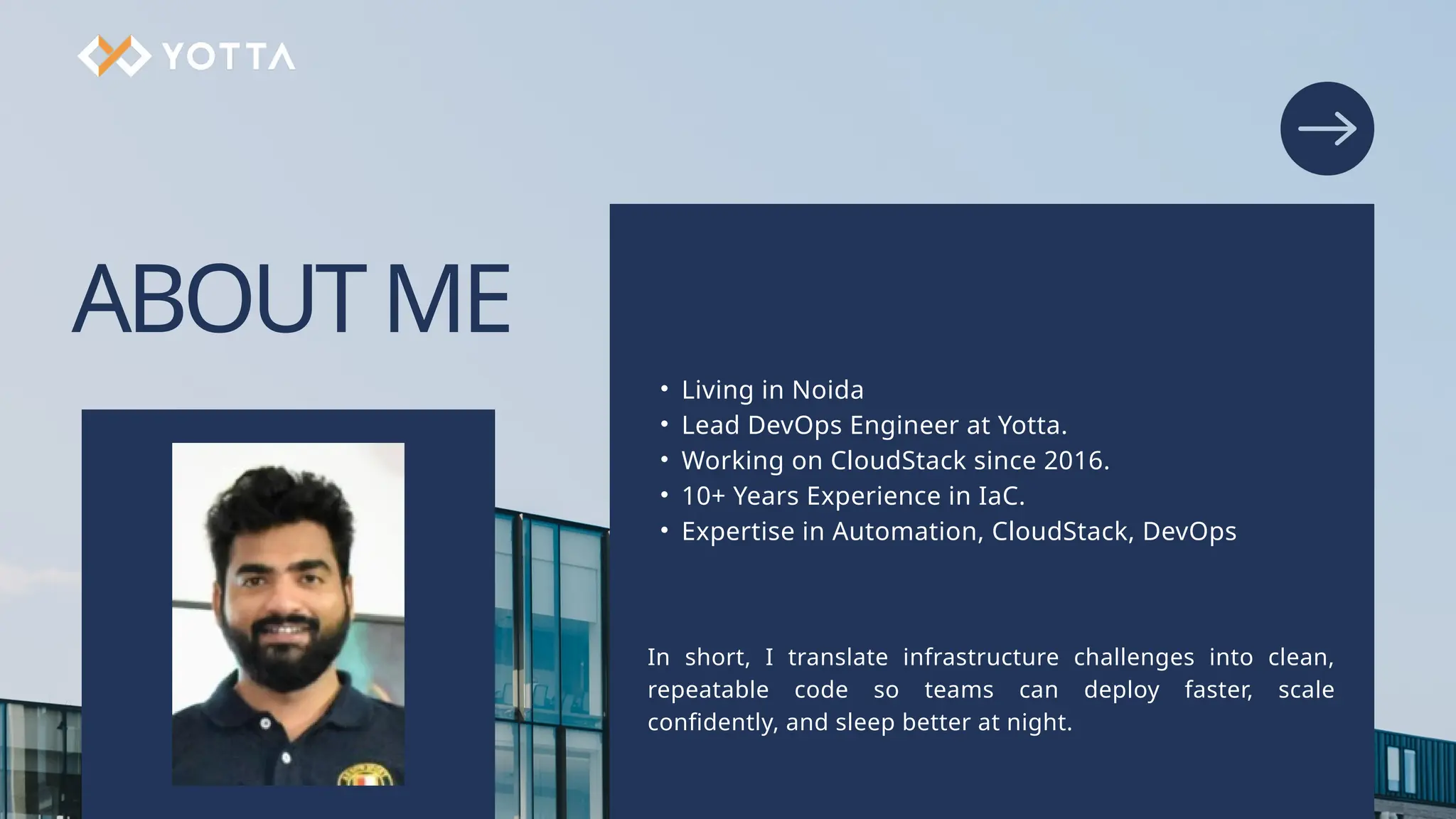 ABOUTME • Living in Noida • Lead DevOps Engineer at Yotta. • Working on CloudStack since 2016. • 10+ Years Experience in IaC. • Expertise in Automation, CloudStack, DevOps In short, I translate infrastructure challenges into clean, repeatable code so teams can deploy faster, scale confidently, and sleep better at night. 