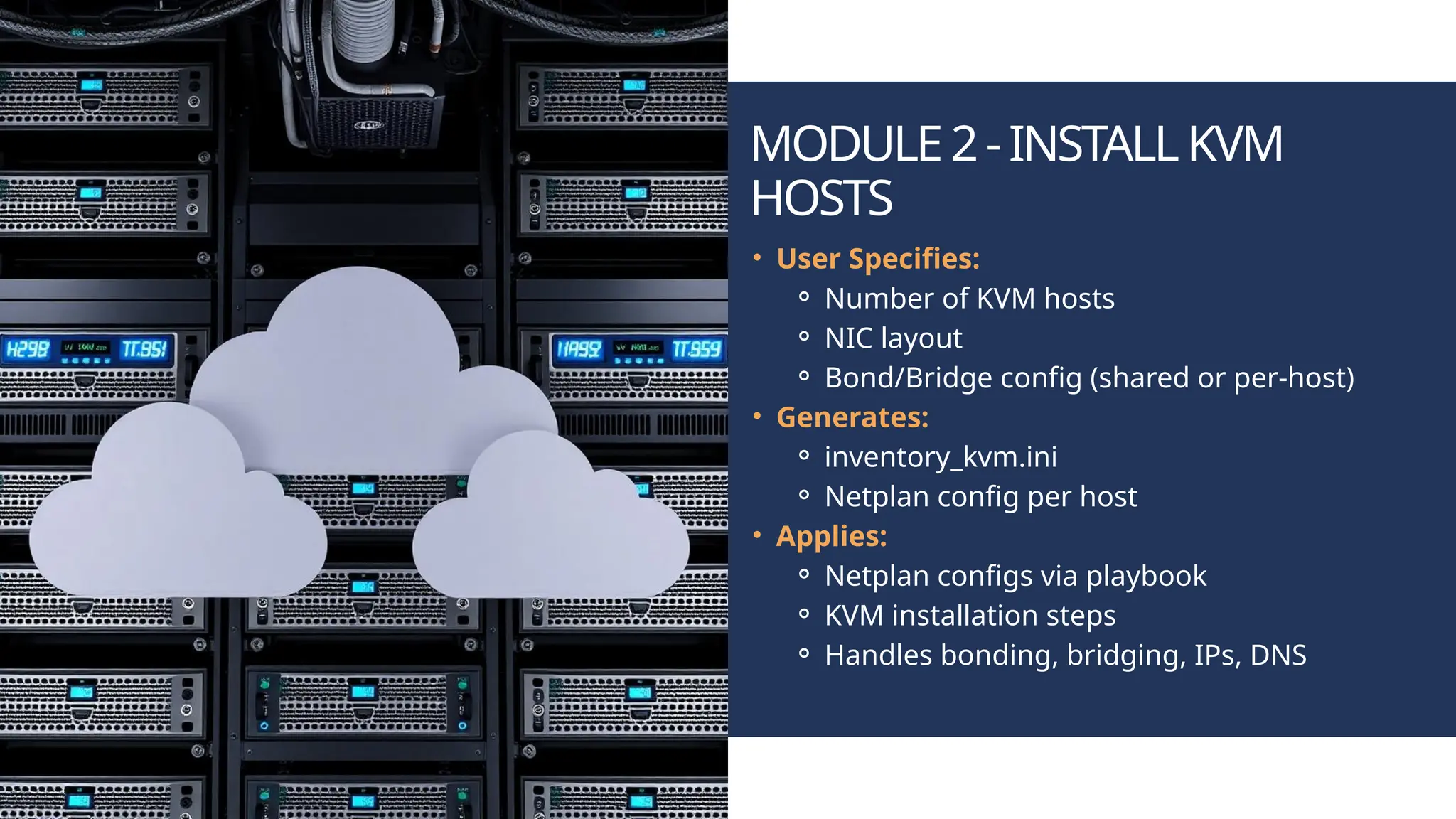 MODULE2-INSTALLKVM HOSTS • User Specifies: ⚬ Number of KVM hosts ⚬ NIC layout ⚬ Bond/Bridge config (shared or per-host) • Generates: ⚬ inventory_kvm.ini ⚬ Netplan config per host • Applies: ⚬ Netplan configs via playbook ⚬ KVM installation steps ⚬ Handles bonding, bridging, IPs, DNS 