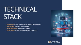 TECHNICAL
STACK
• Frontend: HTML + Bootstrap (Jinja2 templates)
• BACKEND: FLASK + SQLALCHEMY
• AUTOMATION: ANSIBLE + JINJA2
• LIVE LOGS: FLASK STREAM_WITH_CONTEXT
 