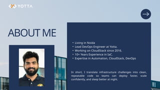 ABOUTME
• Living in Noida
• Lead DevOps Engineer at Yotta.
• Working on CloudStack since 2016.
• 10+ Years Experience in IaC.
• Expertise in Automation, CloudStack, DevOps
In short, I translate infrastructure challenges into clean,
repeatable code so teams can deploy faster, scale
confidently, and sleep better at night.
 