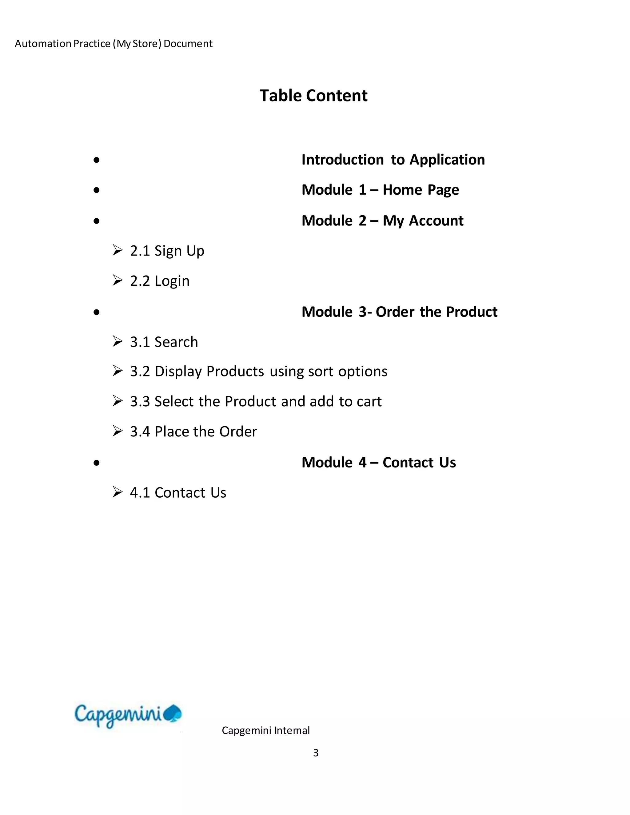 AutomationPractice (MyStore) Document
Capgemini Internal
3
Table Content
 Introduction to Application
 Module 1 – Home Page
 Module 2 – My Account
 2.1 Sign Up
 2.2 Login
 Module 3- Order the Product
 3.1 Search
 3.2 Display Products using sort options
 3.3 Select the Product and add to cart
 3.4 Place the Order
 Module 4 – Contact Us
 4.1 Contact Us
 