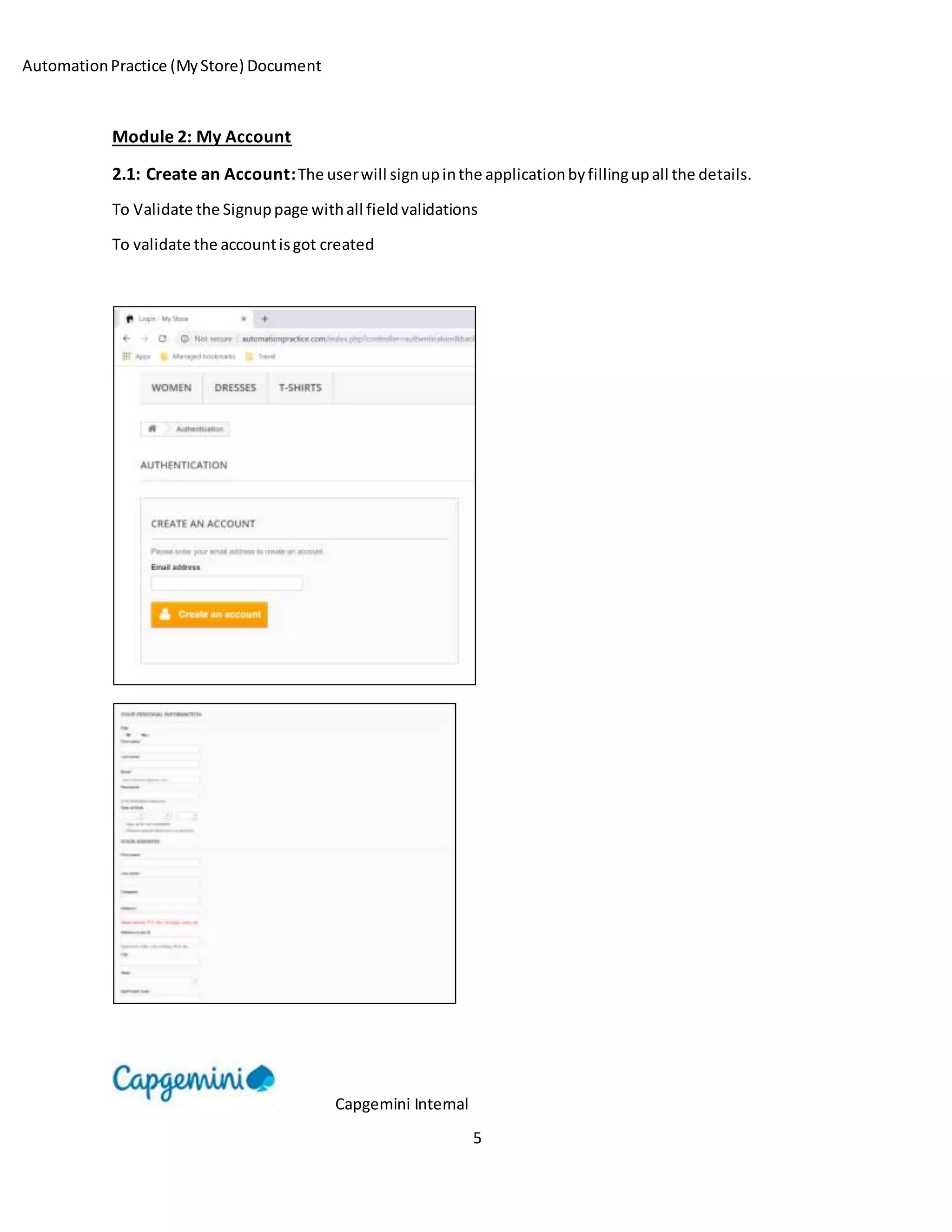 AutomationPractice (MyStore) Document
Capgemini Internal
5
Module 2: My Account
2.1: Create an Account:The userwill signupinthe applicationbyfillingupall the details.
To Validate the Signuppage withall fieldvalidations
To validate the accountisgot created
 