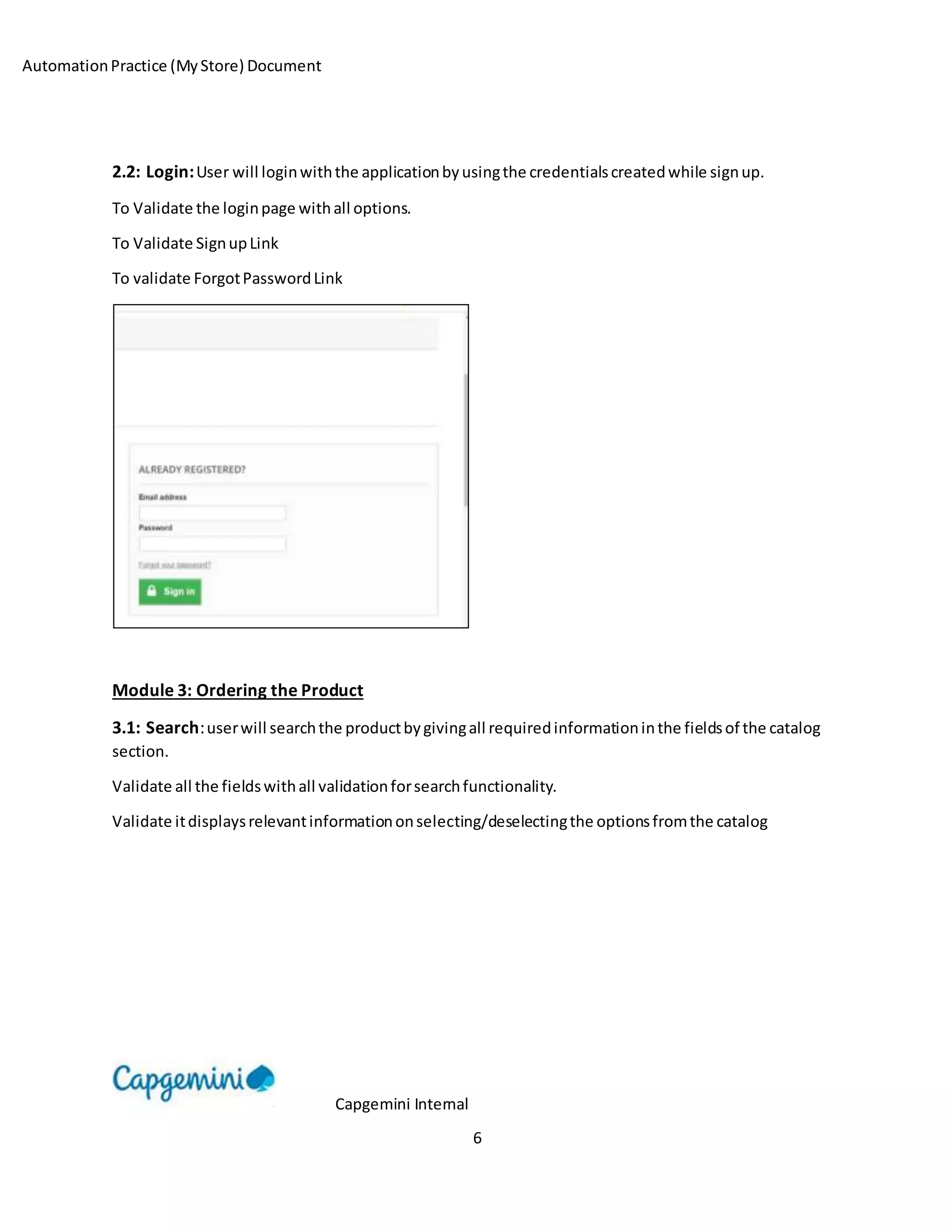 AutomationPractice (MyStore) Document
Capgemini Internal
6
2.2: Login:User will loginwiththe applicationbyusingthe credentialscreatedwhile signup.
To Validate the loginpage withall options.
To Validate SignupLink
To validate ForgotPasswordLink
Module 3: Ordering the Product
3.1: Search:userwill searchthe productbygivingall requiredinformationinthe fieldsof the catalog
section.
Validate all the fieldswithall validationforsearchfunctionality.
Validate itdisplaysrelevantinformationonselecting/deselectingthe optionsfromthe catalog
 
