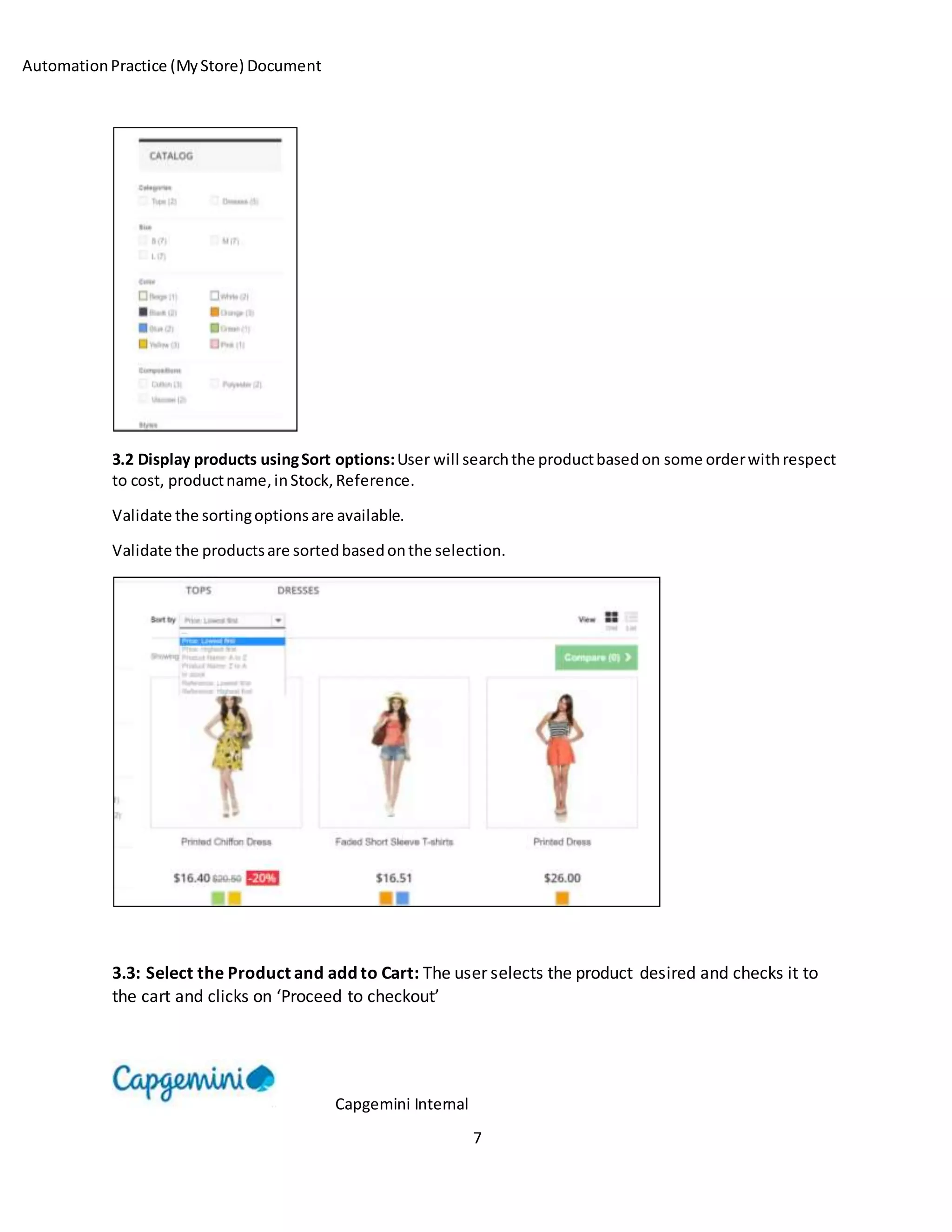 AutomationPractice (MyStore) Document
Capgemini Internal
7
3.2 Display products usingSort options:User will searchthe productbasedon some orderwithrespect
to cost, productname,inStock,Reference.
Validate the sortingoptionsare available.
Validate the productsare sortedbasedonthe selection.
3.3: Select the Product and add to Cart: The user selects the product desired and checks it to
the cart and clicks on ‘Proceed to checkout’
 