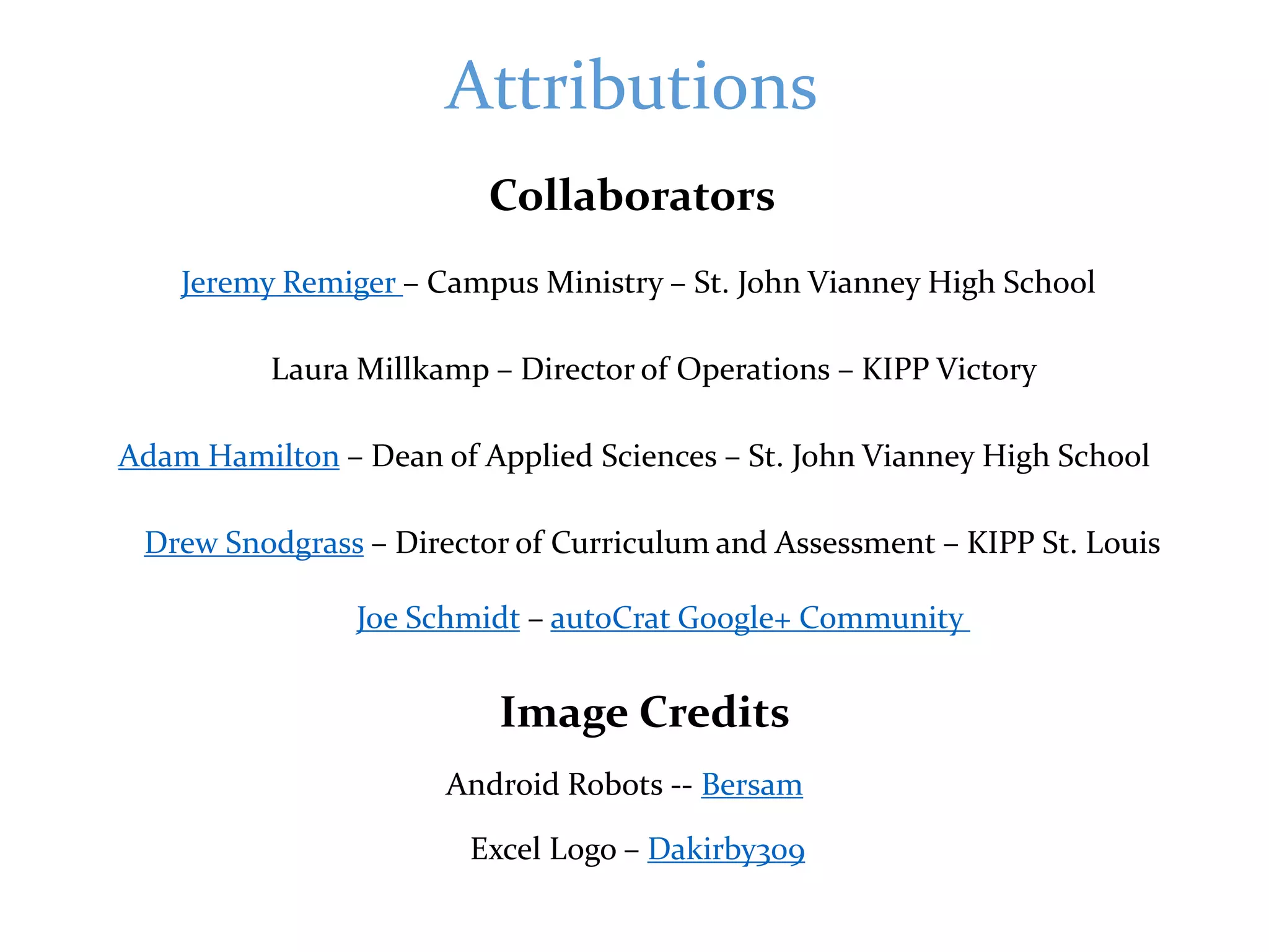 Attributions
Image Credits
Collaborators
Jeremy Remiger – Campus Ministry – St. John Vianney High School
Adam Hamilton – Dean of Applied Sciences – St. John Vianney High School
Laura Millkamp – Director of Operations – KIPP Victory
Drew Snodgrass – Director of Curriculum and Assessment – KIPP St. Louis
Android Robots -- Bersam
Excel Logo – Dakirby309
Joe Schmidt – autoCrat Google+ Community
 