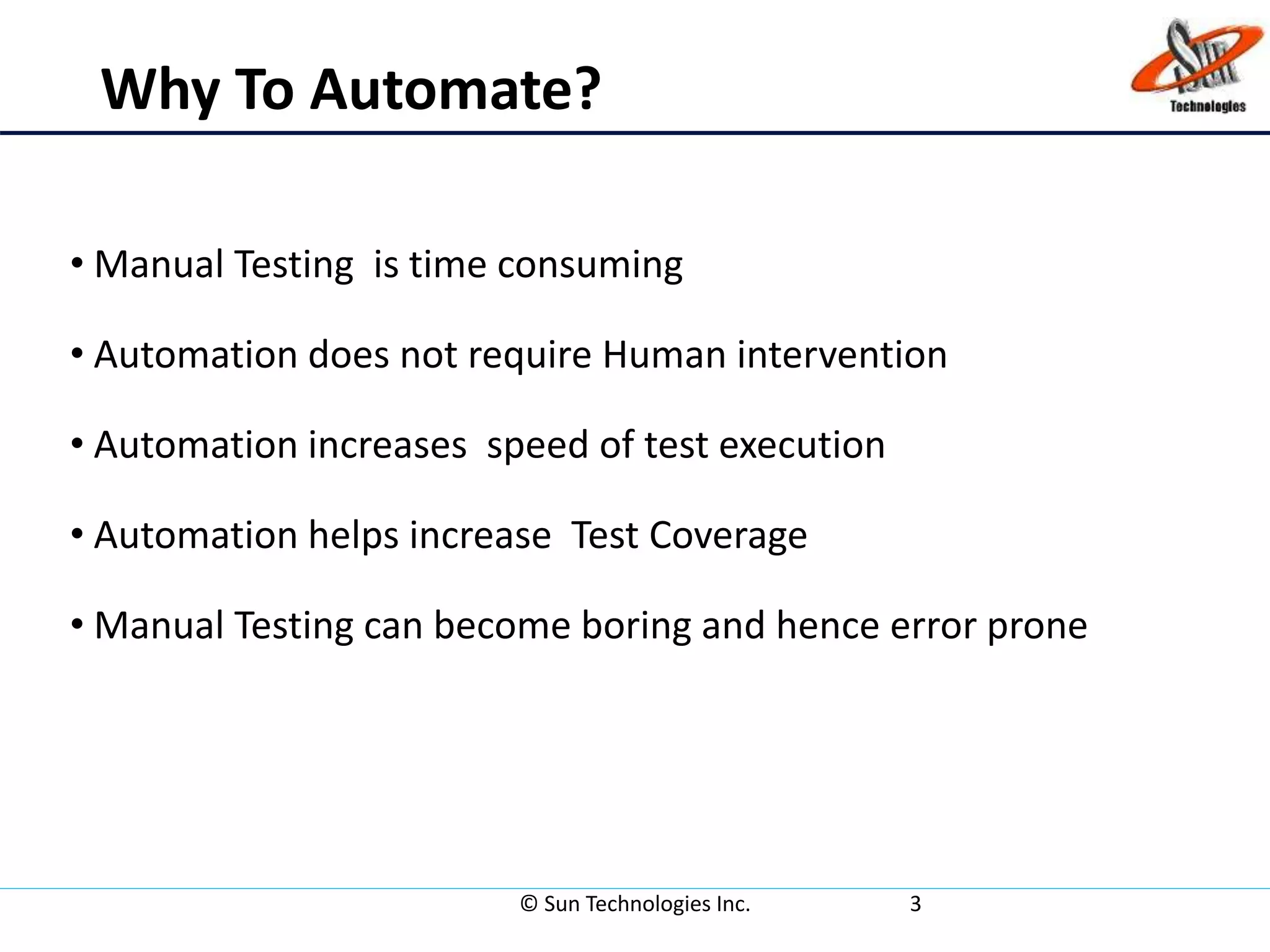 Why To Automate?
• Manual Testing is time consuming
• Automation does not require Human intervention
• Automation increases speed of test execution
• Automation helps increase Test Coverage
• Manual Testing can become boring and hence error prone
© Sun Technologies Inc. 3