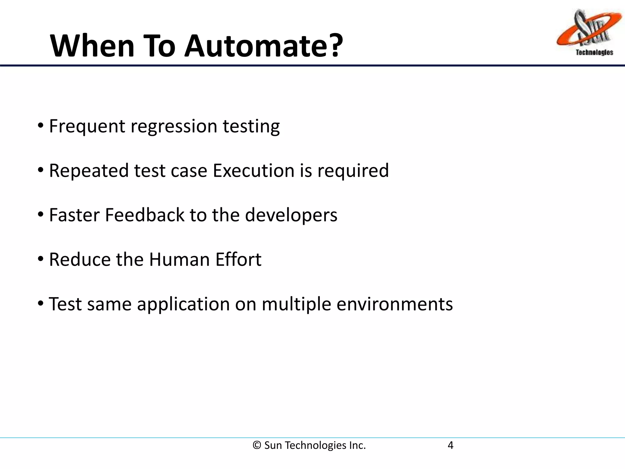 When To Automate?
• Frequent regression testing
• Repeated test case Execution is required
• Faster Feedback to the developers
• Reduce the Human Effort
• Test same application on multiple environments
© Sun Technologies Inc. 4