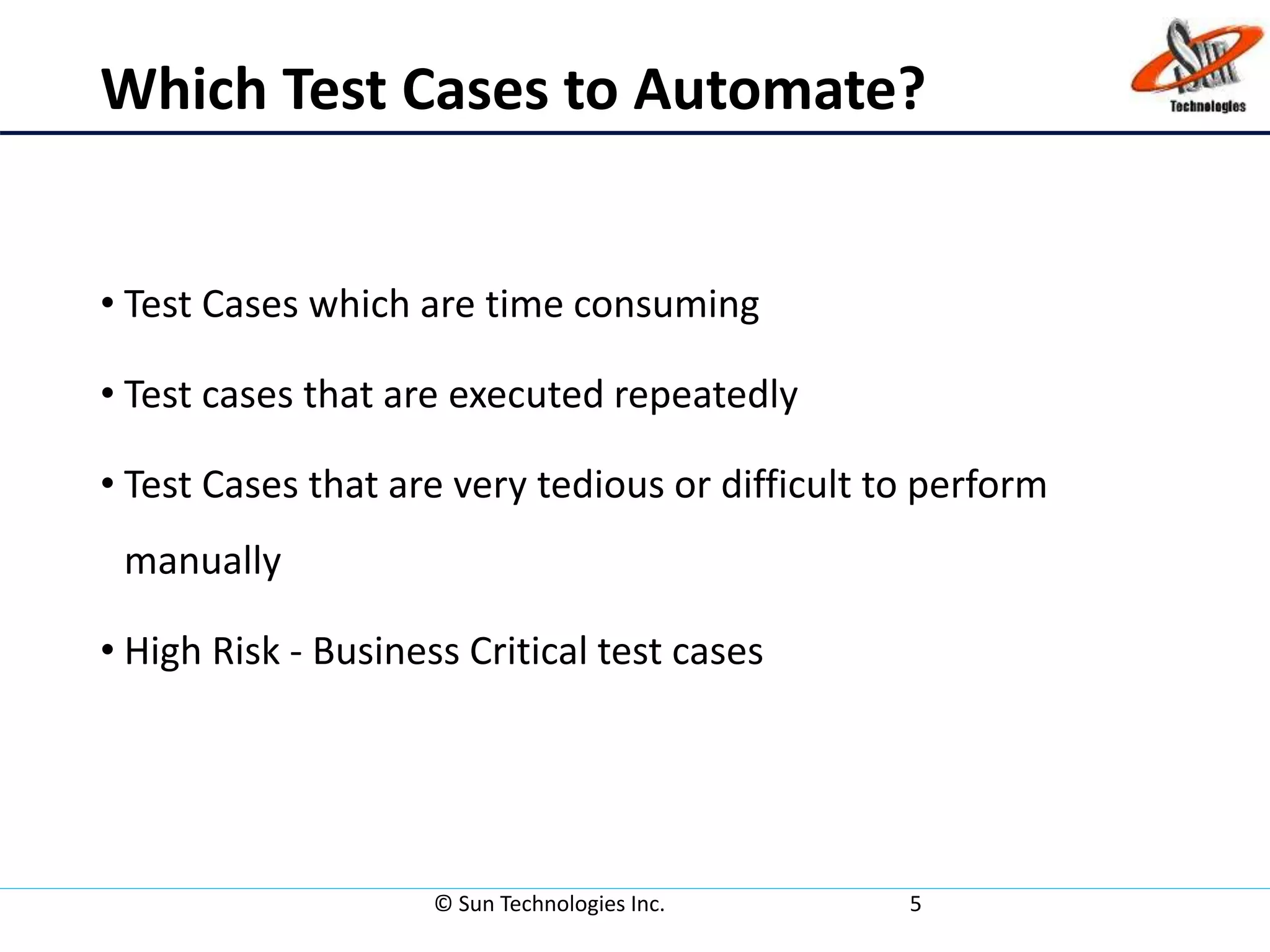 Which Test Cases to Automate?
• Test Cases which are time consuming
• Test cases that are executed repeatedly
• Test Cases that are very tedious or difficult to perform
manually
• High Risk - Business Critical test cases
© Sun Technologies Inc. 5