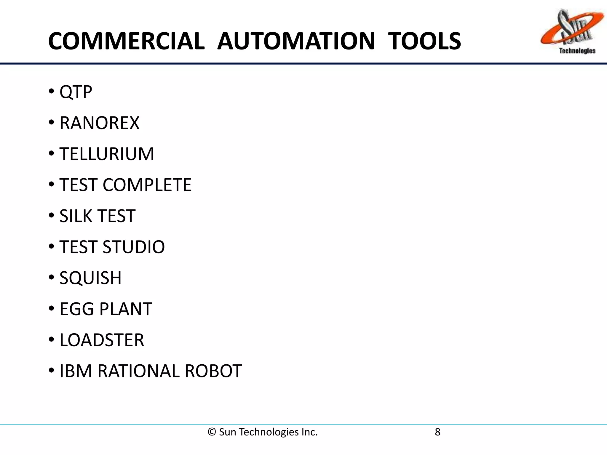 COMMERCIAL AUTOMATION TOOLS
• QTP
• RANOREX
• TELLURIUM
• TEST COMPLETE
• SILK TEST
• TEST STUDIO
• SQUISH
• EGG PLANT
• LOADSTER
• IBM RATIONAL ROBOT
© Sun Technologies Inc. 8