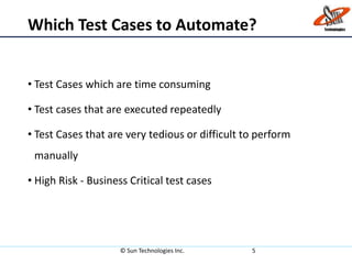 Which Test Cases to Automate?
• Test Cases which are time consuming
• Test cases that are executed repeatedly
• Test Cases that are very tedious or difficult to perform
manually
• High Risk - Business Critical test cases
© Sun Technologies Inc. 5
 