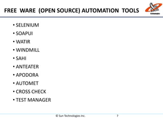 FREE WARE (OPEN SOURCE) AUTOMATION TOOLS
• SELENIUM
• SOAPUI
• WATIR
• WINDMILL
• SAHI
• ANTEATER
• APODORA
• AUTOMET
• CROSS CHECK
• TEST MANAGER
© Sun Technologies Inc. 7
 
