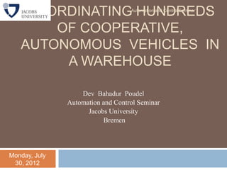COORDINATING HUNDREDS           Automation and Control Seminar   1



       OF COOPERATIVE,
   AUTONOMOUS VEHICLES IN
        A WAREHOUSE

                   Dev Bahadur Poudel
               Automation and Control Seminar
                     Jacobs University
                          Bremen




Monday, July
 30, 2012
 