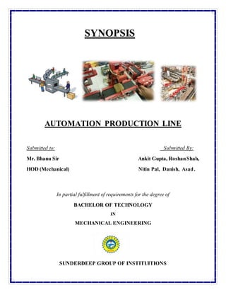 SYNOPSIS
AUTOMATION PRODUCTION LINE
Submitted to: Submitted By:
Mr. Bhanu Sir Ankit Gupta, RoshanShah,
HOD (Mechanical) Nitin Pal, Danish, Asad.
In partial fulfillment of requirements for the degree of
BACHELOR OF TECHNOLOGY
IN
MECHANICAL ENGINEERING
SUNDERDEEP GROUP OF INSTITUITIONS
 