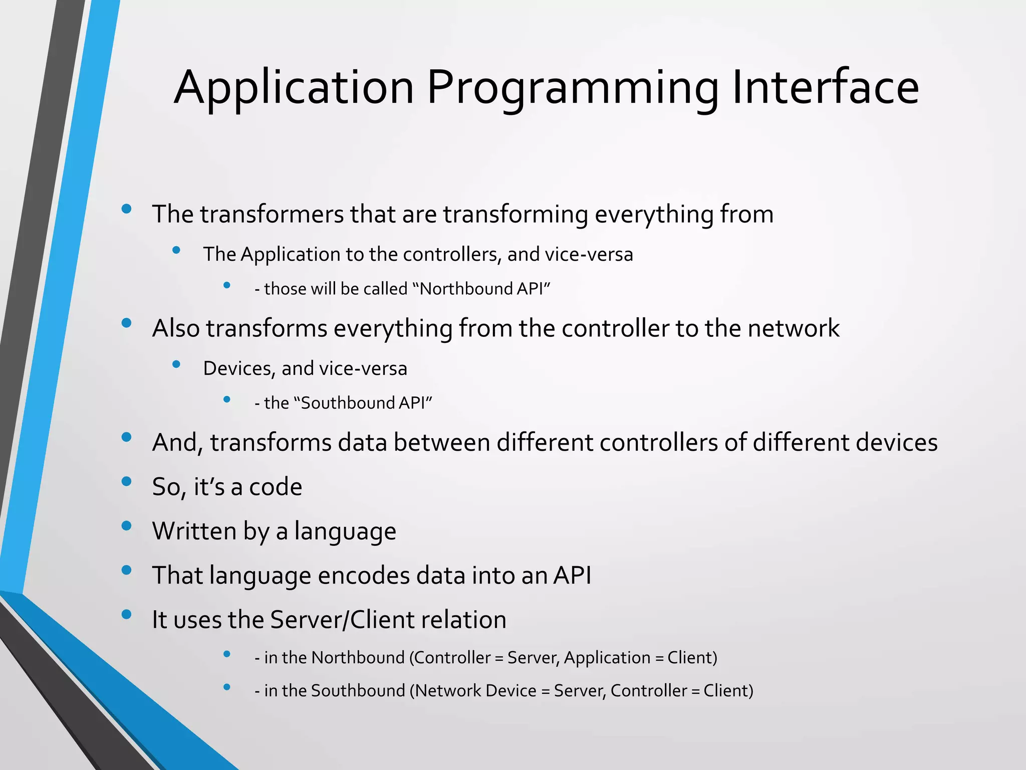 Application Programming Interface
• The transformers that are transforming everything from
• The Application to the controllers, and vice-versa
• - those will be called “Northbound API”
• Also transforms everything from the controller to the network
• Devices, and vice-versa
• - the “SouthboundAPI”
• And, transforms data between different controllers of different devices
• So, it’s a code
• Written by a language
• That language encodes data into an API
• It uses the Server/Client relation
• - in the Northbound (Controller = Server, Application = Client)
• - in the Southbound (Network Device = Server, Controller = Client)
 