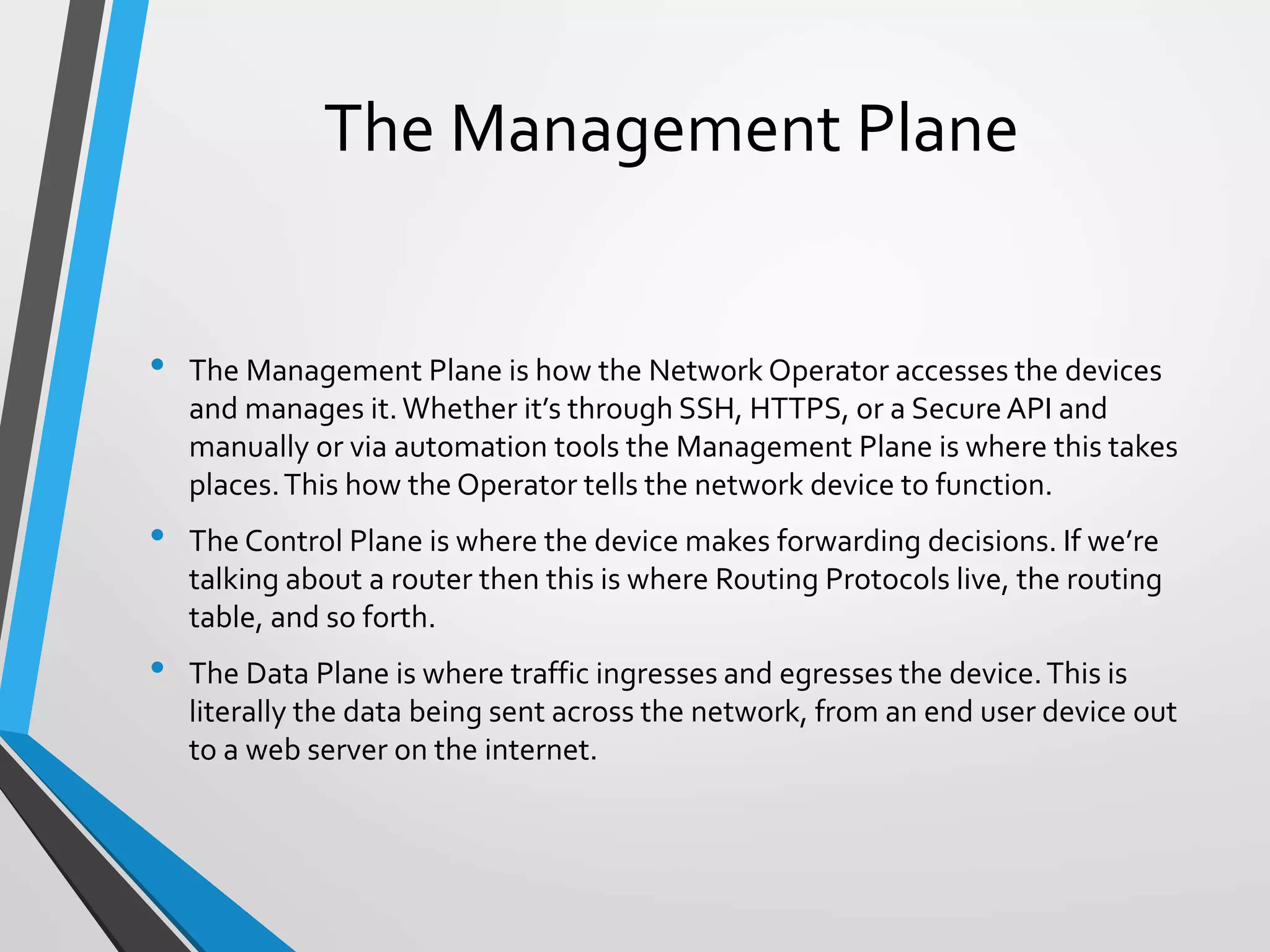 • The Management Plane is how the Network Operator accesses the devices
and manages it.Whether it’s through SSH, HTTPS, or a SecureAPI and
manually or via automation tools the Management Plane is where this takes
places.This how the Operator tells the network device to function.
• The Control Plane is where the device makes forwarding decisions. If we’re
talking about a router then this is where Routing Protocols live, the routing
table, and so forth.
• The Data Plane is where traffic ingresses and egresses the device.This is
literally the data being sent across the network, from an end user device out
to a web server on the internet.
The Management Plane
 