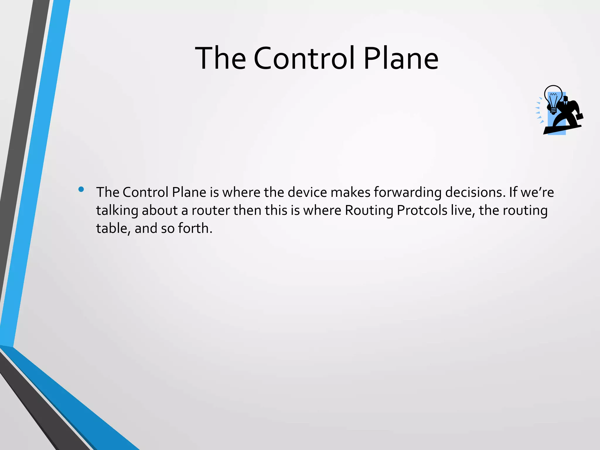 The Control Plane
• The Control Plane is where the device makes forwarding decisions. If we’re
talking about a router then this is where Routing Protcols live, the routing
table, and so forth.
 