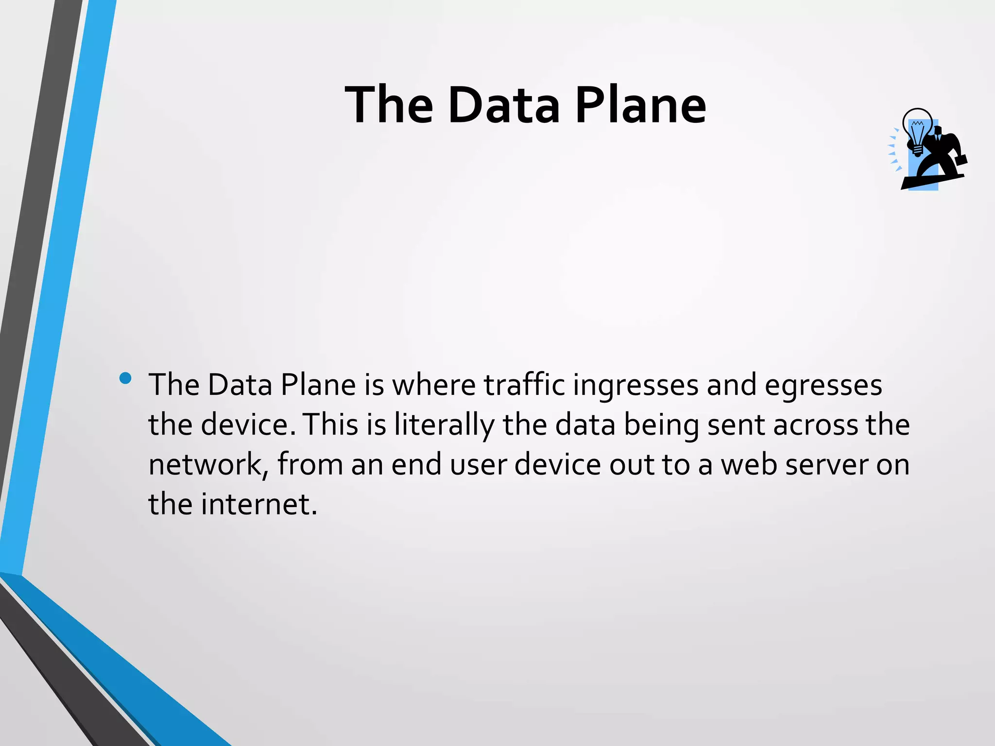 The Data Plane
• The Data Plane is where traffic ingresses and egresses
the device.This is literally the data being sent across the
network, from an end user device out to a web server on
the internet.
 