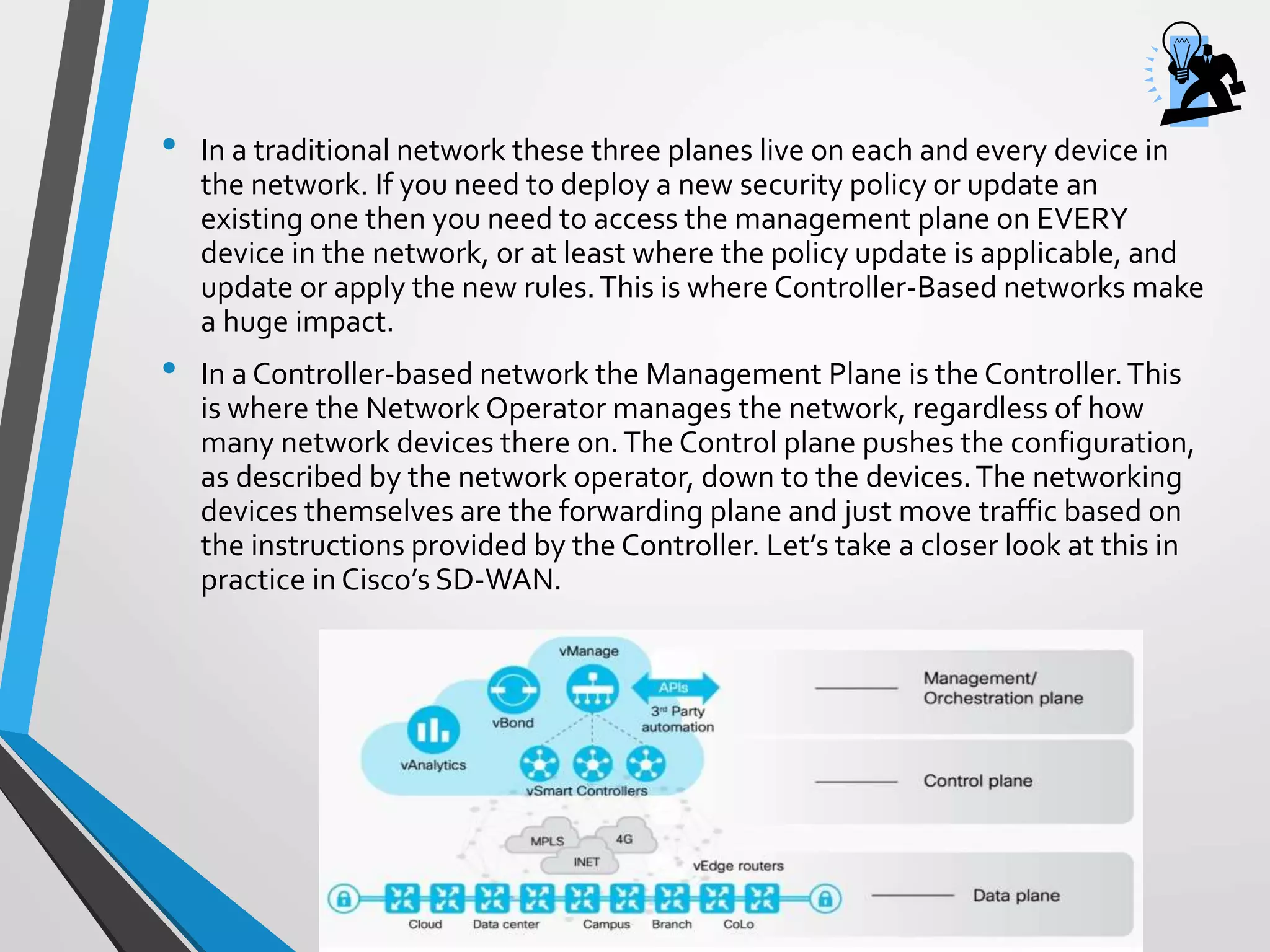 • In a traditional network these three planes live on each and every device in
the network. If you need to deploy a new security policy or update an
existing one then you need to access the management plane on EVERY
device in the network, or at least where the policy update is applicable, and
update or apply the new rules.This is where Controller-Based networks make
a huge impact.
• In a Controller-based network the Management Plane is the Controller.This
is where the Network Operator manages the network, regardless of how
many network devices there on.The Control plane pushes the configuration,
as described by the network operator, down to the devices.The networking
devices themselves are the forwarding plane and just move traffic based on
the instructions provided by the Controller. Let’s take a closer look at this in
practice in Cisco’s SD-WAN.
 