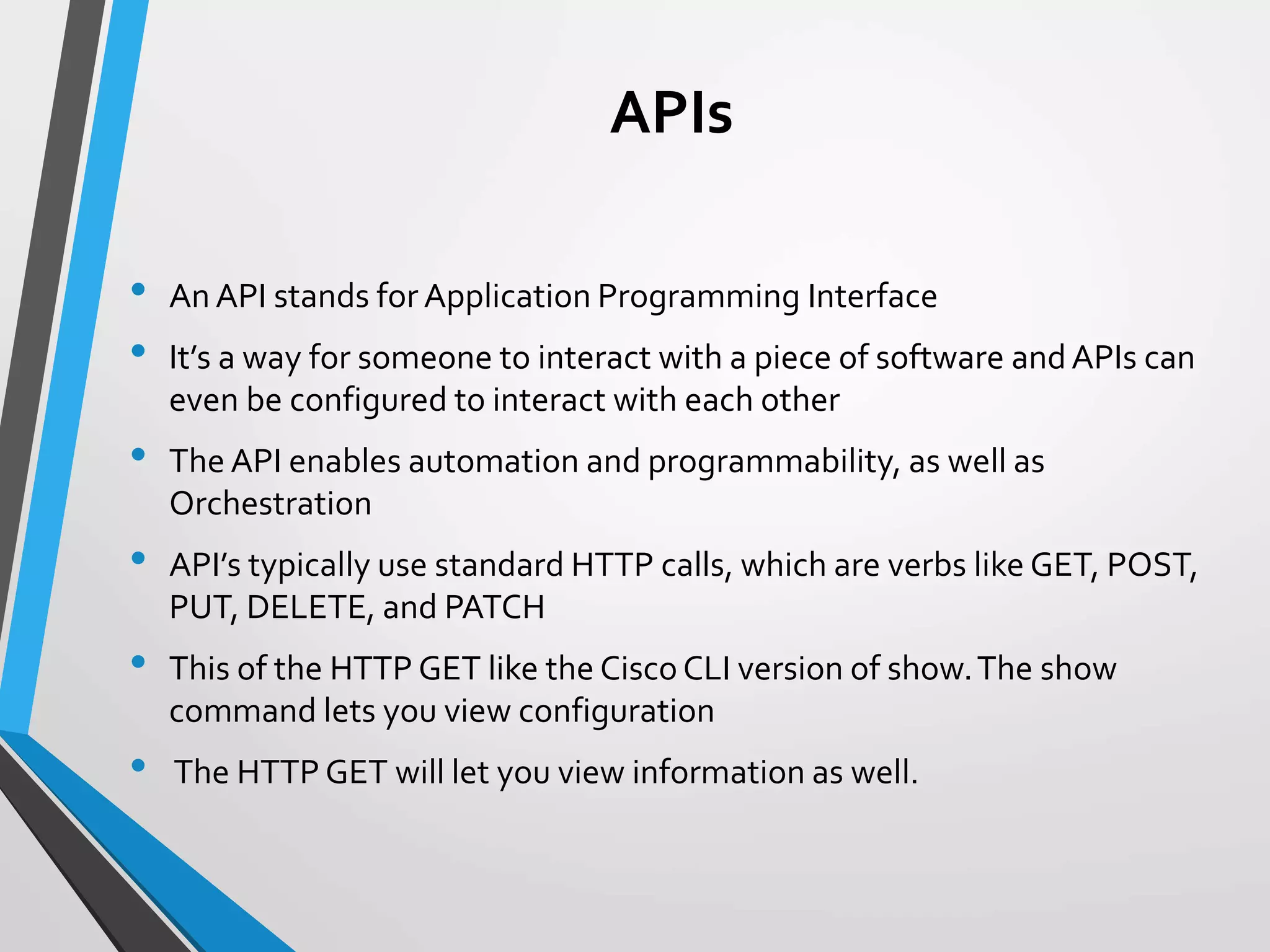 APIs
• An API stands for Application Programming Interface
• It’s a way for someone to interact with a piece of software andAPIs can
even be configured to interact with each other
• The API enables automation and programmability, as well as
Orchestration
• API’s typically use standard HTTP calls, which are verbs like GET, POST,
PUT, DELETE, and PATCH
• This of the HTTP GET like the Cisco CLI version of show.The show
command lets you view configuration
• The HTTP GET will let you view information as well.
 