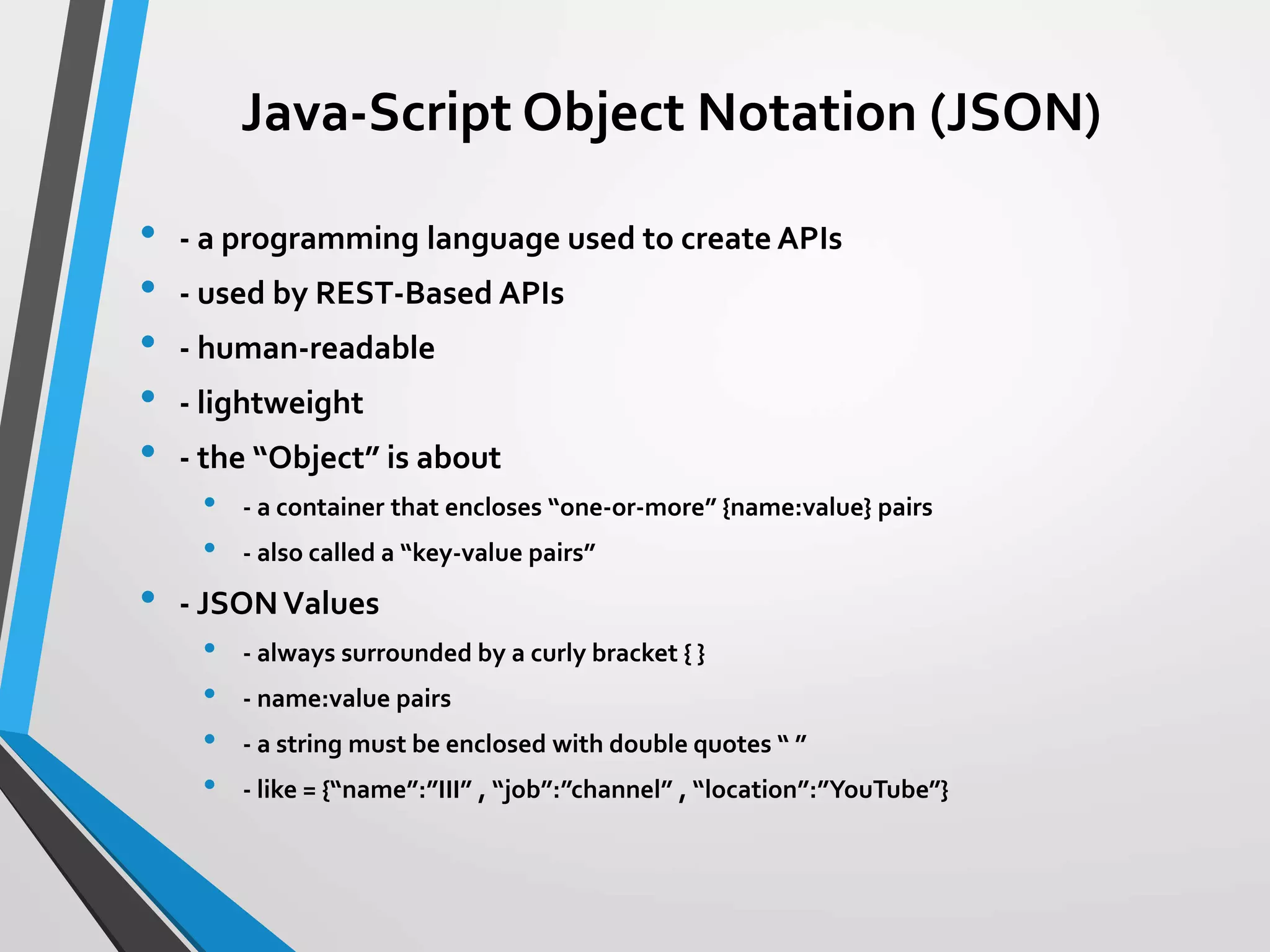 Java-Script Object Notation (JSON)
• - a programming language used to create APIs
• - used by REST-Based APIs
• - human-readable
• - lightweight
• - the “Object” is about
• - a container that encloses “one-or-more” {name:value} pairs
• - also called a “key-value pairs”
• - JSONValues
• - always surrounded by a curly bracket { }
• - name:value pairs
• - a string must be enclosed with double quotes “ ”
• - like = {“name”:”III” , “job”:”channel” , “location”:”YouTube”}
 