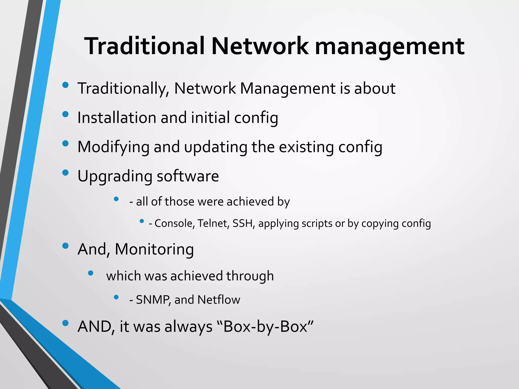 Traditional Network management
• Traditionally, Network Management is about
• Installation and initial config
• Modifying and updating the existing config
• Upgrading software
• - all of those were achieved by
• - Console,Telnet, SSH, applying scripts or by copying config
• And, Monitoring
• which was achieved through
• - SNMP, and Netflow
• AND, it was always “Box-by-Box”
 