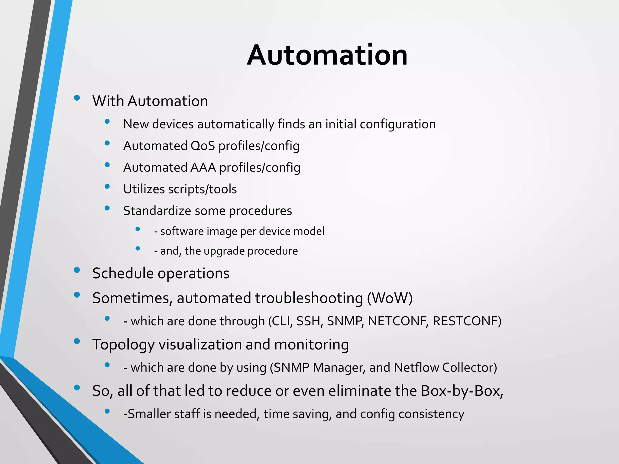 Automation
• With Automation
• New devices automatically finds an initial configuration
• Automated QoS profiles/config
• Automated AAA profiles/config
• Utilizes scripts/tools
• Standardize some procedures
• - software image per device model
• - and, the upgrade procedure
• Schedule operations
• Sometimes, automated troubleshooting (WoW)
• - which are done through (CLI, SSH, SNMP, NETCONF, RESTCONF)
• Topology visualization and monitoring
• - which are done by using (SNMP Manager, and Netflow Collector)
• So, all of that led to reduce or even eliminate the Box-by-Box,
• -Smaller staff is needed, time saving, and config consistency
 