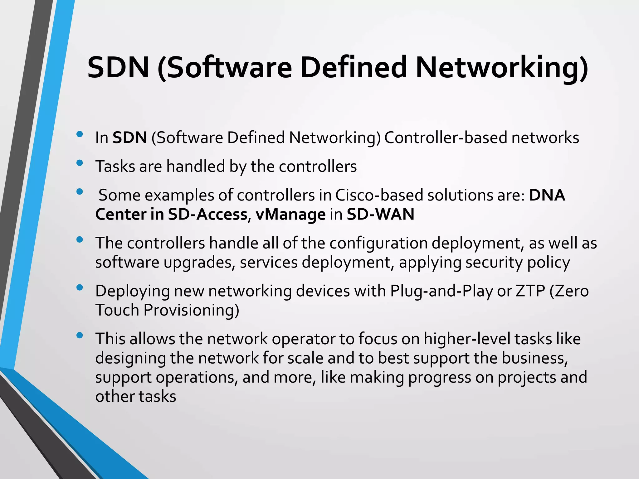 SDN (Software Defined Networking)
• In SDN (Software Defined Networking) Controller-based networks
• Tasks are handled by the controllers
• Some examples of controllers in Cisco-based solutions are: DNA
Center in SD-Access, vManage in SD-WAN
• The controllers handle all of the configuration deployment, as well as
software upgrades, services deployment, applying security policy
• Deploying new networking devices with Plug-and-Play or ZTP (Zero
Touch Provisioning)
• This allows the network operator to focus on higher-level tasks like
designing the network for scale and to best support the business,
support operations, and more, like making progress on projects and
other tasks
 