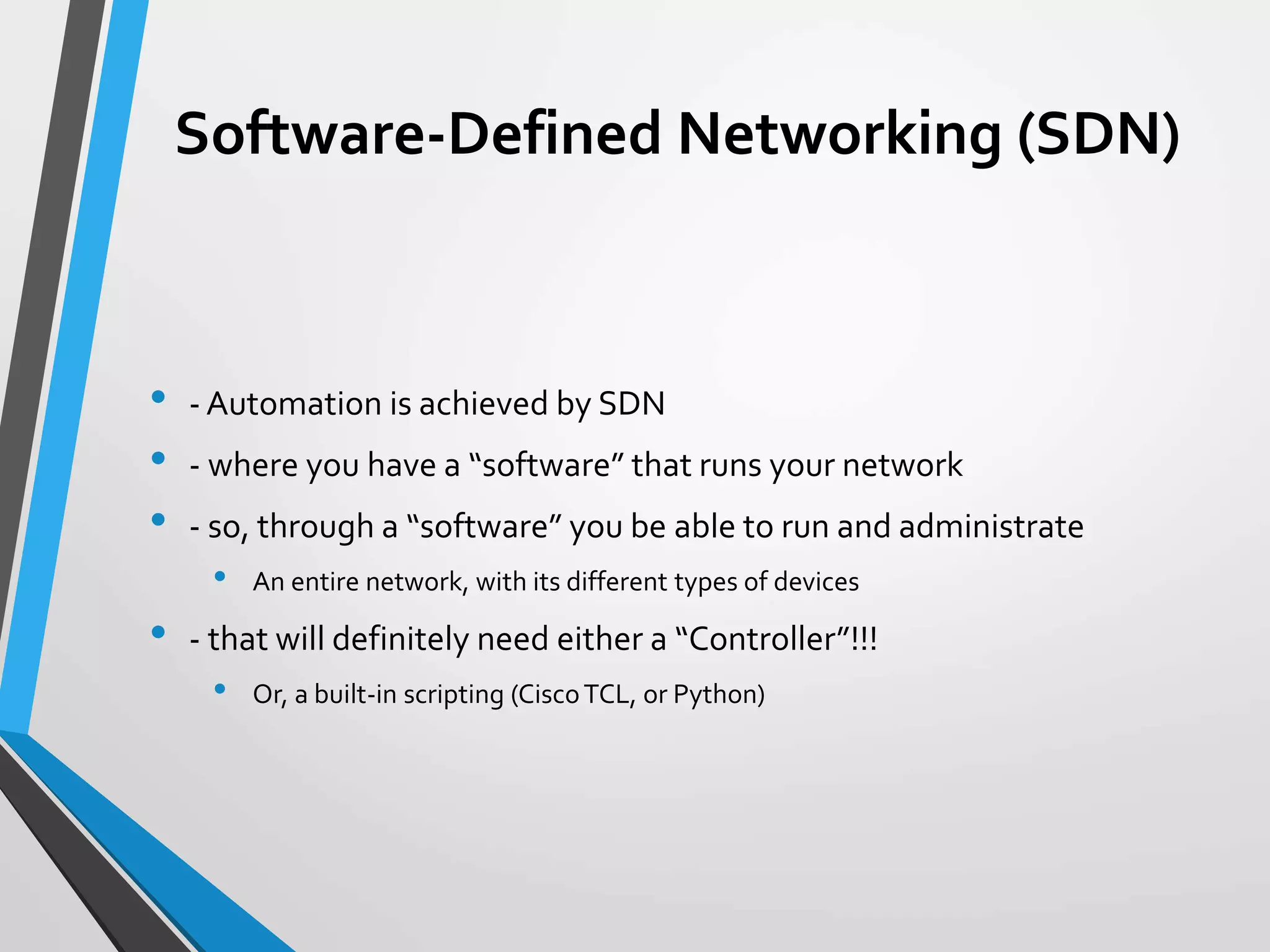 Software-Defined Networking (SDN)
• - Automation is achieved by SDN
• - where you have a “software” that runs your network
• - so, through a “software” you be able to run and administrate
• An entire network, with its different types of devices
• - that will definitely need either a “Controller”!!!
• Or, a built-in scripting (CiscoTCL, or Python)
 