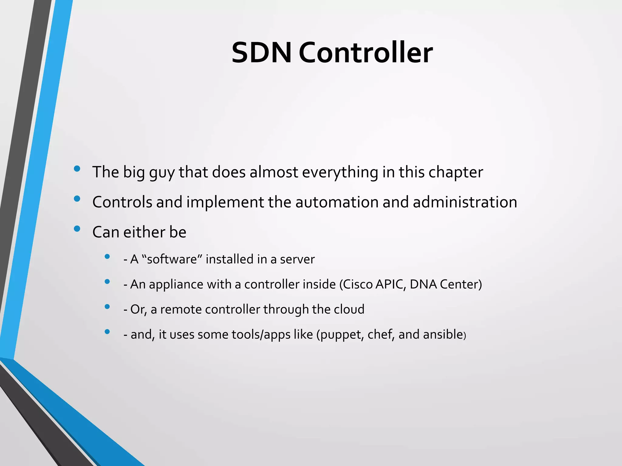 SDN Controller
• The big guy that does almost everything in this chapter
• Controls and implement the automation and administration
• Can either be
• - A “software” installed in a server
• - An appliance with a controller inside (Cisco APIC, DNA Center)
• - Or, a remote controller through the cloud
• - and, it uses some tools/apps like (puppet, chef, and ansible)
 
