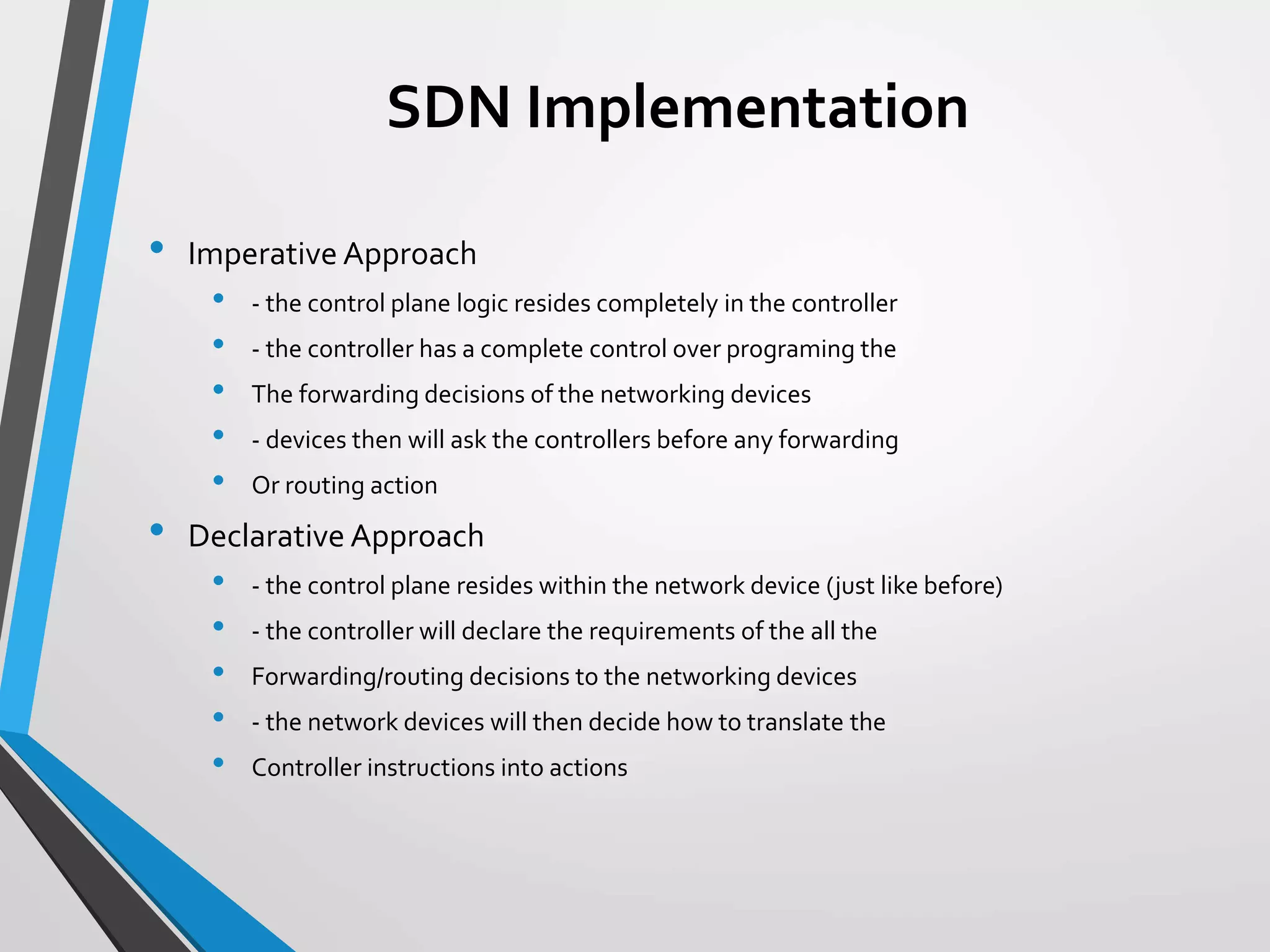 SDN Implementation
• Imperative Approach
• - the control plane logic resides completely in the controller
• - the controller has a complete control over programing the
• The forwarding decisions of the networking devices
• - devices then will ask the controllers before any forwarding
• Or routing action
• Declarative Approach
• - the control plane resides within the network device (just like before)
• - the controller will declare the requirements of the all the
• Forwarding/routing decisions to the networking devices
• - the network devices will then decide how to translate the
• Controller instructions into actions
 