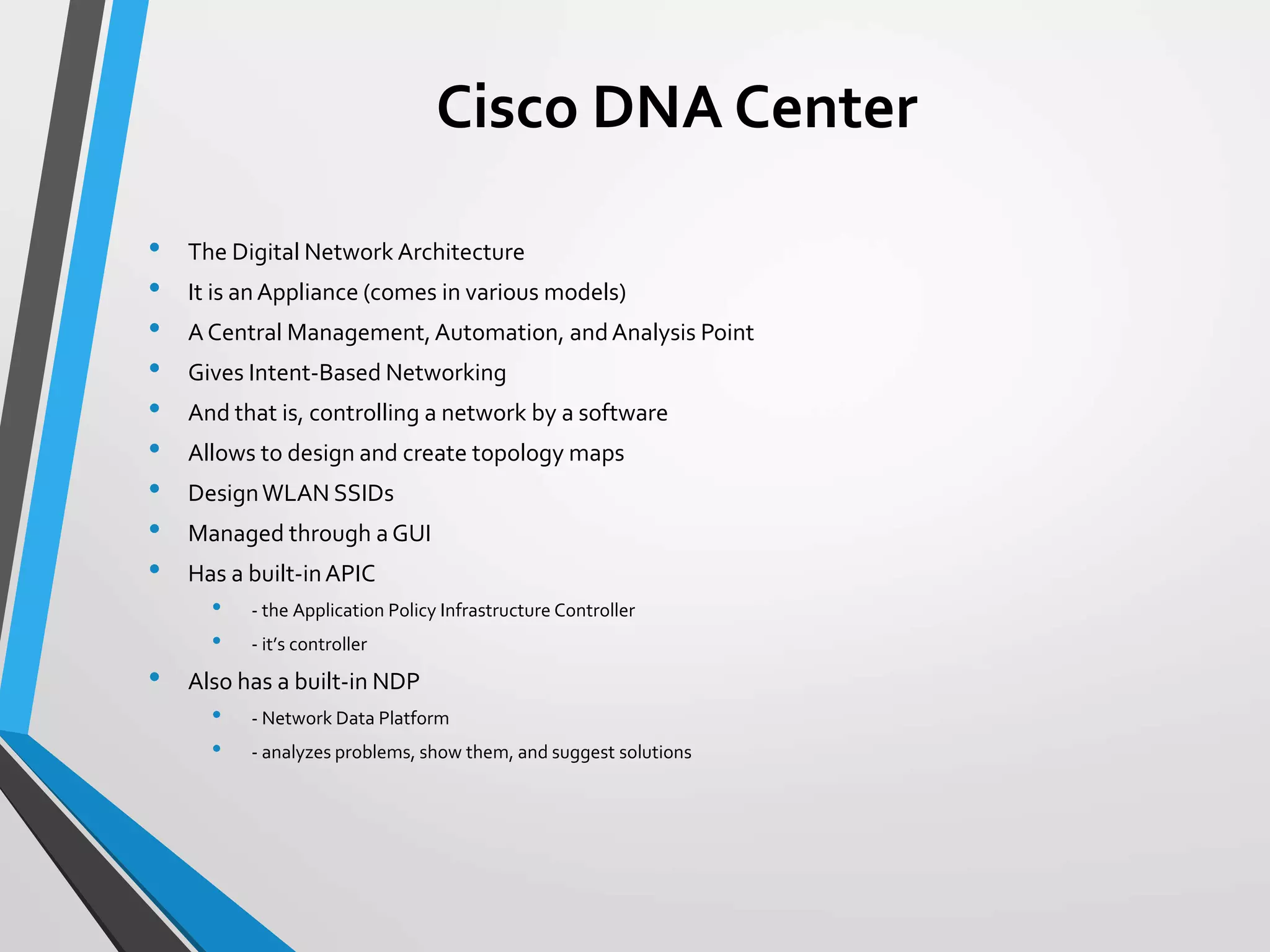 Cisco DNA Center
• The Digital Network Architecture
• It is anAppliance (comes in various models)
• A Central Management,Automation, andAnalysis Point
• Gives Intent-Based Networking
• And that is, controlling a network by a software
• Allows to design and create topology maps
• DesignWLAN SSIDs
• Managed through a GUI
• Has a built-inAPIC
• - the Application Policy Infrastructure Controller
• - it’s controller
• Also has a built-in NDP
• - Network Data Platform
• - analyzes problems, show them, and suggest solutions
 