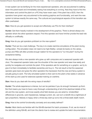 Automation Projects | Successful Retrofit and Automation Projects | Contr...   http://www.controlglobal.com/articles/2010/RetrofitAutomationProjects...



         A new system can be terrifying for the more experienced operators, who are accustomed to walking
         down the panel board and immediately seeing how everything is running. Now they have to find the
         information and control the plant on a PC they have never used. If the plant has a DCS, then the
         operators have grown very accustomed to the existing graphics and functionality, and want the new
         system to behave exactly the same way. The cultural and psychological aspects of this transition are
         often overlooked.

         Stan: How do you get operators to accept and effectively use PCs for their interface?

         Hunter: Get them heavily involved in the development of the graphics. There is almost always one
         operator whom the other operators respect. Find this operator and have him/her provide the lead role
         officially or unofficially.

         Greg: How do you get operators proficient on the new system?

         Hunter: That can be a real challenge. The key is to create real-time simulations of the plant during
         configuration. The simulation does not need to be high-fidelity—simple tie backs on the valves,
         pumps and PIDs will often provide enough realism for the operators to "run the plant" during the
         acceptance testing.

         We also always invite a new operator who grew up with computers and a seasoned operator with
         clout. The seasoned operator looks over the shoulder of the new operator and sees how easily and
         quickly he navigates and controls the plant. If the operators ask for something on a graphic, we try to
         give it to them immediately to facilitate ownership and buy in. The net result is that the seasoned
         operator goes back and gives the other operators the impression that this new and fancy system is
         actually going to work. The fully simulated system is then sent to the plant a few weeks in advance
         of the start-up and used for extensive operator training on overtime.

         Stan: How do you deal with the wiring maze of retrofits?

         Hunter: The whole experience is intense, but can be painless if you do enough homework up-front.
         But that means you have to have a very thorough understanding of all of the electrical details of the
         old and the new system, and know exactly what field devices you are wired to. Unidentified
         differences in grounds, card impedances, leakage current, etc. can turn a retrofit into a nightmare of
         epic proportions. Nobody is happy when a three-day start-up turns into a three-week death march.

         Greg: How is the control functionality concisely and accurately defined?

         Hunter: Most clients are familiar with the ISA-88 standard for batch processes. If not, we do most of
         the definition using ISA-88, and train the clients how to review and update the batch documentation.



2 of 4                                                                                                                            10/20/2010 1:38 PM
 
