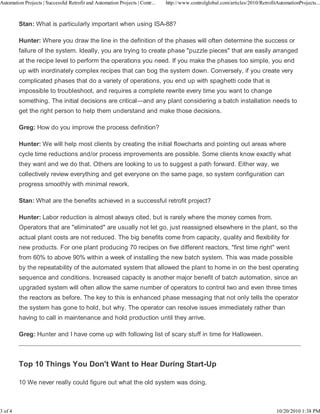Automation Projects | Successful Retrofit and Automation Projects | Contr...   http://www.controlglobal.com/articles/2010/RetrofitAutomationProjects...



         Stan: What is particularly important when using ISA-88?

         Hunter: Where you draw the line in the definition of the phases will often determine the success or
         failure of the system. Ideally, you are trying to create phase "puzzle pieces" that are easily arranged
         at the recipe level to perform the operations you need. If you make the phases too simple, you end
         up with inordinately complex recipes that can bog the system down. Conversely, if you create very
         complicated phases that do a variety of operations, you end up with spaghetti code that is
         impossible to troubleshoot, and requires a complete rewrite every time you want to change
         something. The initial decisions are critical—and any plant considering a batch installation needs to
         get the right person to help them understand and make those decisions.

         Greg: How do you improve the process definition?

         Hunter: We will help most clients by creating the initial flowcharts and pointing out areas where
         cycle time reductions and/or process improvements are possible. Some clients know exactly what
         they want and we do that. Others are looking to us to suggest a path forward. Either way, we
         collectively review everything and get everyone on the same page, so system configuration can
         progress smoothly with minimal rework.

         Stan: What are the benefits achieved in a successful retrofit project?

         Hunter: Labor reduction is almost always cited, but is rarely where the money comes from.
         Operators that are "eliminated" are usually not let go, just reassigned elsewhere in the plant, so the
         actual plant costs are not reduced. The big benefits come from capacity, quality and flexibility for
         new products. For one plant producing 70 recipes on five different reactors, "first time right" went
         from 60% to above 90% within a week of installing the new batch system. This was made possible
         by the repeatability of the automated system that allowed the plant to home in on the best operating
         sequence and conditions. Increased capacity is another major benefit of batch automation, since an
         upgraded system will often allow the same number of operators to control two and even three times
         the reactors as before. The key to this is enhanced phase messaging that not only tells the operator
         the system has gone to hold, but why. The operator can resolve issues immediately rather than
         having to call in maintenance and hold production until they arrive.

         Greg: Hunter and I have come up with following list of scary stuff in time for Halloween.



         Top 10 Things You Don't Want to Hear During Start-Up

         10 We never really could figure out what the old system was doing.



3 of 4                                                                                                                            10/20/2010 1:38 PM
 