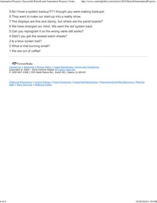 Automation Projects | Successful Retrofit and Automation Projects | Contr...   http://www.controlglobal.com/articles/2010/RetrofitAutomationProjects...



         9 Do I have a system backup?!? I thought you were making backups!
         8 They want to make our start-up into a reality show.
         7 The displays are fine and dandy, but where are the panel boards?
         6 We have changed our mind. We want the old system back.
         5 Can you reprogram it so the wrong valve still works?
         4 Didn't you get the revised batch sheets?
         3 Is a blue screen bad?
         2 What is that burning smell?
         1 We are out of coffee!




         Contact Us | Advertise | Privacy Policy | Legal Disclaimers, Terms and Conditions
         Copyright © 2004 - 2010 Control Global All rights reserved
         P: 630-467-1300 | 555 West Pierce Rd., Suite 301, Itasca, IL 60143



         Chemical Processing | Control Design | Food Processing | Industrial Networking | Pharmaceutical Manufacturing | Pharma
         QBD | Plant Services | Wellness Foods




4 of 4                                                                                                                            10/20/2010 1:38 PM
 