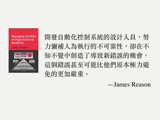 開發⾃動化控制系統的設計⼈員，努
⼒彌補⼈為執⾏的不可靠性，卻在不
知不覺中創造了導致新錯誤的機會，
這個錯誤甚至可能比他們原本極⼒避
免的更加嚴重。
—James Reason
 