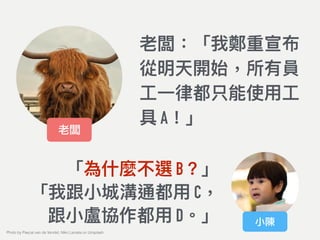 老闆：「我鄭重宣布
從明天開始，所有員
⼯工⼀一律律都只能使⽤用⼯工
具 A！」
老闆
小陳
「為什什麼不選 B？」
「我跟⼩小城溝通都⽤用 C， 
跟⼩小盧協作都⽤用 D。」
Photo by Pascal van de Vendel, Niko Lienata on Unsplash
 