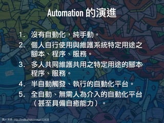 圖片來來源: http://ﬁnda.photo/image/11418
1. 沒有自動化，純手動。
2. 個人自行使用與維護系統特定用途之
腳本、程序、服務。
3. 多人共同維護共用之特定用途的腳本、
程序、服務。
4. 半自動觸發、執行的自動化平台。
5. 全自動、無需人為介入的自動化平台
（甚至具備自癒能力）。
Automation 的演進
 