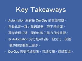 • Automation 絕對是 DevOps 的重要關鍵。
• ⾃自動化是⼀一種⼒力力量量倍增器，但不是銀彈。
• 萬物皆程式碼，優良的軟⼯工能⼒力力⽇日趨重要。
• 以 Automation 先⾏行行是可⾏行行的，但⽂文化、價值
觀的轉變要跟上腳步。
• DevOps 需要持續監測、持續反饋、持續改進。
Key Takeaways
 