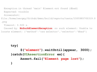 Exception in thread "main" Element not found {#bad}
Expected: visible
Screenshot:
file:/home/sergey/Github/demo/build/reports/tests/1505985705319.0
.png
Timeout: 3.500 s.
Caused by: NoSuchElementException: no such element: Unable to
locate element: {"method":"css selector","selector":"#bad"}
try{
$(“element”).waitUntil(appear, 3000);
}catch(UIAssertionError ex){
Assert.fail(“Element page lost”);
}
 
