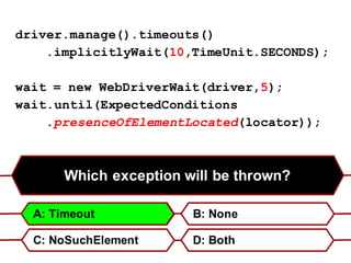 Which exception will be thrown?
B: None
C: NoSuchElement D: Both
A: Timeout
driver.manage().timeouts()
.implicitlyWait(10,TimeUnit.SECONDS);
wait = new WebDriverWait(driver,5);
wait.until(ExpectedConditions
.presenceOfElementLocated(locator));
 