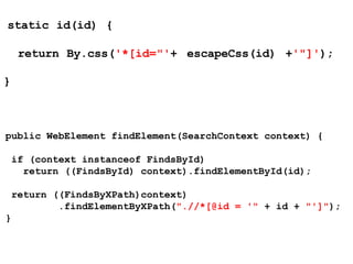 static id(id) {
return By.css('*[id="'+ escapeCss(id) +'"]');
}
public WebElement findElement(SearchContext context) {
if (context instanceof FindsById)
return ((FindsById) context).findElementById(id);
return ((FindsByXPath)context)
.findElementByXPath(".//*[@id = '" + id + "']");
}
 