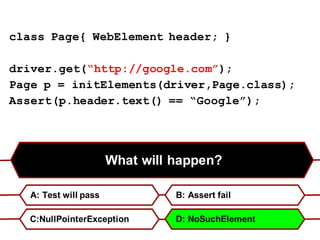 What will happen?
A: Test will pass B: Assert fail
C:NullPointerException D: NoSuchElement
class Page{ WebElement header; }
driver.get(“http://google.com”);
Page p = initElements(driver,Page.class);
Assert(p.header.text() == “Google”);
 