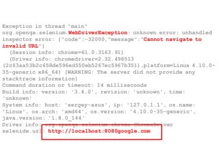 Exception in thread "main"
org.openqa.selenium.WebDriverException: unknown error: unhandled
inspector error: {"code":-32000,"message":"Cannot navigate to
invalid URL"}
(Session info: chrome=61.0.3163.91)
(Driver info: chromedriver=2.32.498513
(2c63aa53b2c658de596ed550eb5267ec5967b351),platform=Linux 4.10.0-
35-generic x86_64) (WARNING: The server did not provide any
stacktrace information)
Command duration or timeout: 14 milliseconds
Build info: version: '3.4.0', revision: 'unknown', time:
'unknown'
System info: host: 'sergey-asus', ip: '127.0.1.1', os.name:
'Linux', os.arch: 'amd64', os.version: '4.10.0-35-generic',
java.version: '1.8.0_144'
Driver info: org.openqa.selenium.chrome.ChromeDriver
selenide.url: http://localhost:8080google.com
 