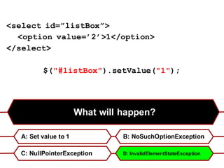 What will happen?
A: Set value to 1 B: NoSuchOptionException
C: NullPointerException D: InvalidElementStateException
<select id=”listBox”>
<option value=’2’>1</option>
</select>
$("#listBox").setValue("1");
 